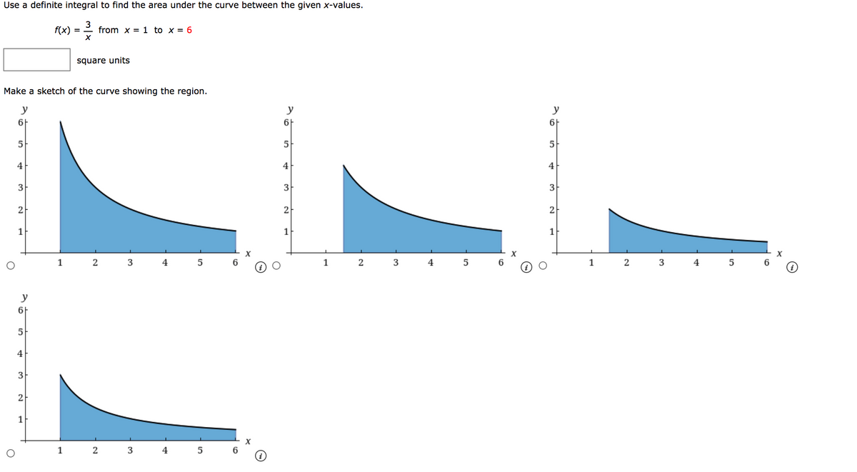 Use a definite integral to find the area under the curve between the given x-values.
f(x)
3
from x = 1 to x = 6
square units
Make a sketch of the curve showing the region.
y
y
y
6F
6F
6F
5
5
4
4
4
3
3
3
2
2
2
1
1
1
2
4
1
2
4
5
1
3
4
y
6F
5
4
2
1
2
3
4
6
3.
3.
