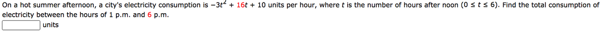 On a hot summer afternoon, a city's electricity consumption is -3t + 16t + 10 units per hour, where t is the number of hours after noon (0 <t< 6). Find the total consumption of
electricity between the hours of 1 p.m. and 6 p.m.
units
