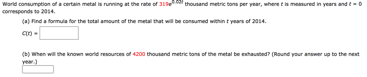 0.02t
World consumption of a certain metal is running at the rate of 319e
thousand metric tons per year, wheret is measured in years and t = 0
corresponds to 2014.
(a) Find a formula for the total amount of the metal that will be consumed within t years of 2014.
C(t) =
(b) When will the known world resources of 4200 thousand metric tons of the metal be exhausted? (Round your answer up to the next
year.)

