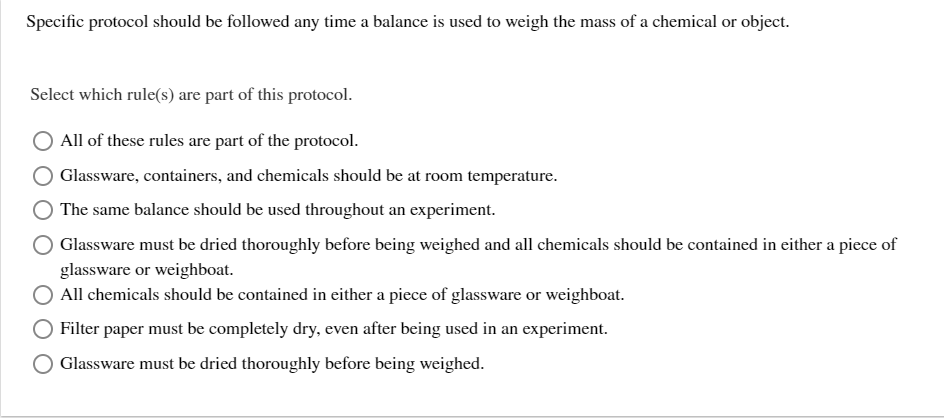 Specific protocol should be followed any time a balance is used to weigh the mass of a chemical or object.
Select which rule(s) are part of this protocol.
All of these rules are part of the protocol.
Glassware, containers, and chemicals should be at room temperature.
The same balance should be used throughout an experiment.
Glassware must be dried thoroughly before being weighed and all chemicals should be contained in either a piece of
glassware or weighboat.
All chemicals should be contained in either a piece of glassware or weighboat.
Filter paper must be completely dry, even after being used in an experiment.
Glassware must be dried thoroughly before being weighed.
