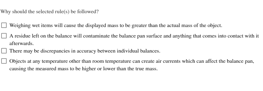 Why should the selected rule(s) be followed?
Weighing wet items will cause the displayed mass to be greater than the actual mass of the object.
A residue left on the balance will contaminate the balance pan surface and anything that comes into contact with it
afterwards.
There may be discrepancies in accuracy between individual balances.
Objects at any temperature other than room temperature can create air currents which can affect the balance pan,
causing the measured mass to be higher or lower than the true mass.
