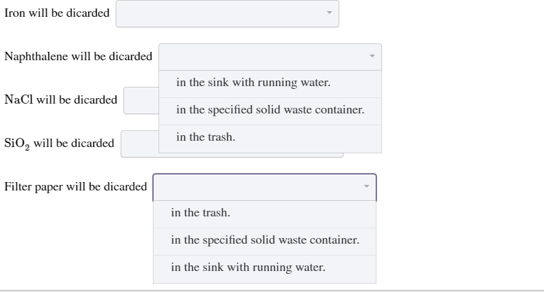 Iron will be dicarded
Naphthalene will be dicarded
in the sink with running water.
NaCl will be dicarded
in the specified solid waste container.
in the trash.
SiO, will be dicarded
Filter paper will be dicarded
in the trash.
in the specified solid waste container.
in the sink with running water.
