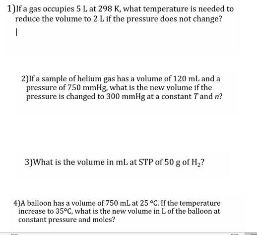 1)If a gas occupies 5 L at 298 K, what temperature is needed to
reduce the volume to 2 L if the pressure does not change?
2)If a sample of helium gas has a volume of 120 mL and a
pressure of 750 mmHg, what is the new volume if the
pressure is changed to 300 mmHg at a constant T and n?
3)What is the volume in mL at STP of 50 g of H;?
4)A balloon has a volume of 750 mL at 25 °C. If the temperature
increase to 35°C, what is the new volume in L of the balloon at
constant pressure and moles?
