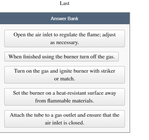 Last
Answer Bank
Open the air inlet to regulate the flame; adjust
as necessary.
When finished using the burner turn off the gas.
Turn on the gas and ignite burner with striker
or match.
Set the burner on a heat-resistant surface away
from flammable materials.
Attach the tube to a gas outlet and ensure that the
air inlet is closed.
