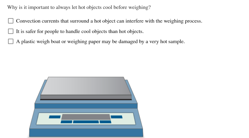 Why is it important to always let hot objects cool before weighing?
Convection currents that surround a hot object can interfere with the weighing process.
It is safer for people to handle cool objects than hot objects.
A plastic weigh boat or weighing paper may be damaged by a very hot sample.
