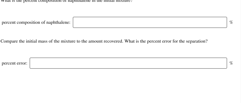 percent composition
парп
percent composition of naphthalene:
%
Compare the initial mass of the mixture to the amount recovered. What is the percent error for the separation?
percent error:
%
