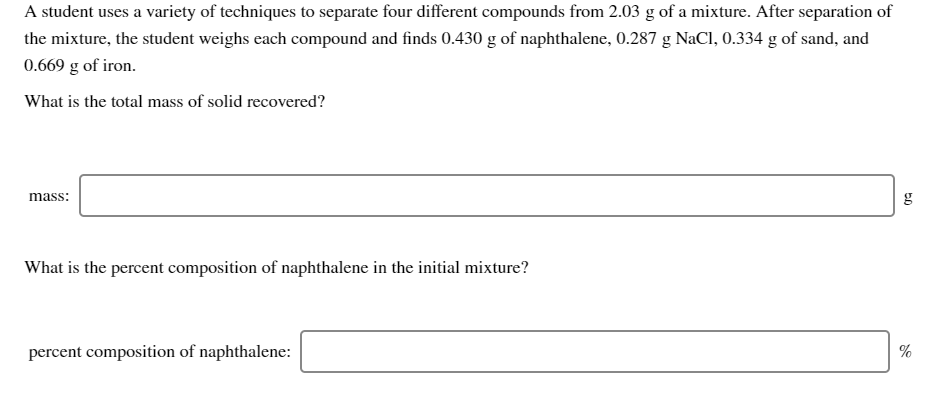 A student uses a variety of techniques to separate four different compounds from 2.03 g of a mixture. After separation of
the mixture, the student weighs each compound and finds 0.430 g of naphthalene, 0.287 g NaCl, 0.334 g of sand, and
0.669 g of iron.
What is the total mass of solid recovered?
mass:
g
What is the percent composition of naphthalene in the initial mixture?
percent composition of naphthalene:
%

