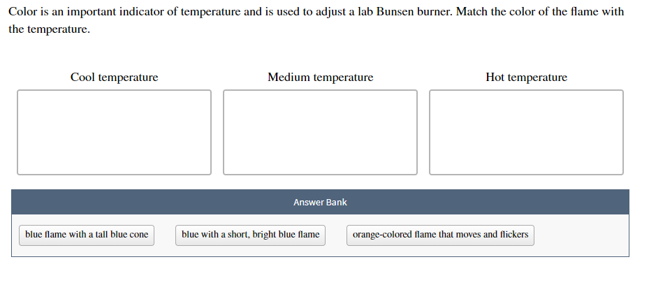Color is an important indicator of temperature and is used to adjust a lab Bunsen burner. Match the color of the flame with
the temperature.
Cool temperature
Medium temperature
Hot temperature
Answer Bank
blue flame with a tall blue cone
blue with a short, bright blue flame
orange-colored flame that moves and flickers
