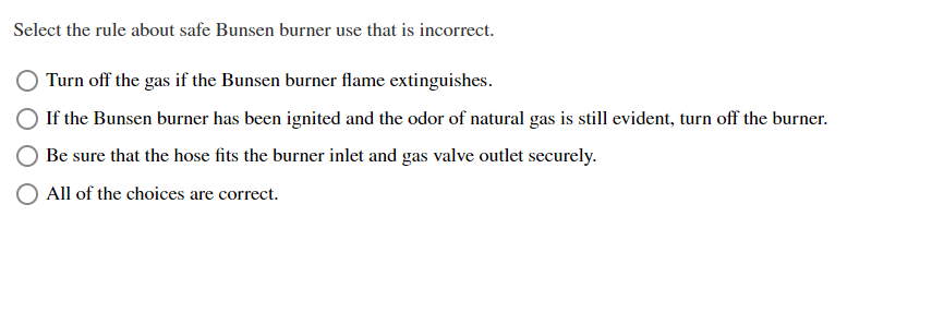 Select the rule about safe Bunsen burner use that is incorrect.
Turn off the gas if the Bunsen burner flame extinguishes.
If the Bunsen burner has been ignited and the odor of natural gas is still evident, turn off the burner.
Be sure that the hose fits the burner inlet and gas valve outlet securely.
All of the choices are correct.
