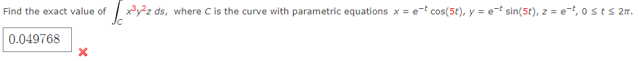 Find the exact value of
0.049768
x³y²z ds, where C is the curve with parametric equations x = e-t cos(5t), y = e-t sin(5t), z = e-t, 0 ≤ t ≤ 2π.