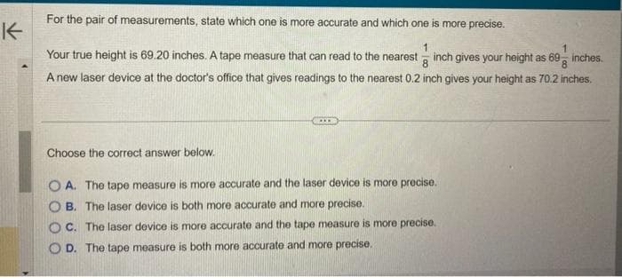 K
For the pair of measurements, state which one is more accurate and which one is more precise.
1
8
8
Your true height is 69.20 inches. A tape measure that can read to the nearest inch gives your height as 69 inches.
A new laser device at the doctor's office that gives readings to the nearest 0.2 inch gives your height as 70.2 inches.
Choose the correct answer below.
OA. The tape measure is more accurate and the laser device is more precise.
B. The laser device is oth more accurate and more precise.
OC. The laser device is more accurate and the tape measure is more precise.
OD. The tape measure is both more accurate and more precise.