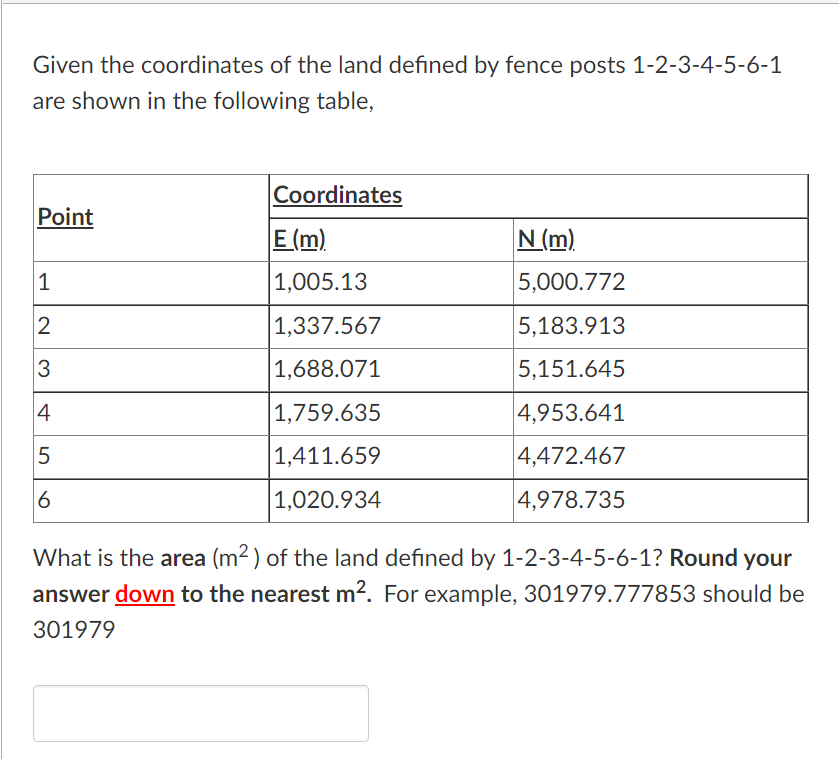 Given the coordinates of the land defined by fence posts 1-2-3-4-5-6-1
are shown in the following table,
Point
1
2
3
4
LO
5
6
Coordinates
E (m)
1,005.13
1,337.567
1,688.071
1,759.635
1,411.659
1,020.934
N (m)
5,000.772
5,183.913
5,151.645
4,953.641
4,472.467
4,978.735
What is the area (m²) of the land defined by 1-2-3-4-5-6-1? Round your
answer down to the nearest m². For example, 301979.777853 should be
301979