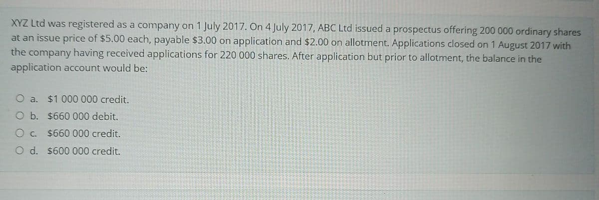 XYZ Ltd was registered as a company on 1 July 2017. On 4 July 2017, ABC Ltd issued a prospectus offering 200 000 ordinary shares
at an issue price of $5.00 each, payable $3.00 on application and $2.00 on allotment. Applications closed on 1 August 2017 with
the company having received applications for 220 000 shares. After application but prior to allotment, the balance in the
application account would be:
a.
O b. $660 000 debit.
O c.
$660 000 credit.
O d. $600 000 credit.
$1 000 000 credit.