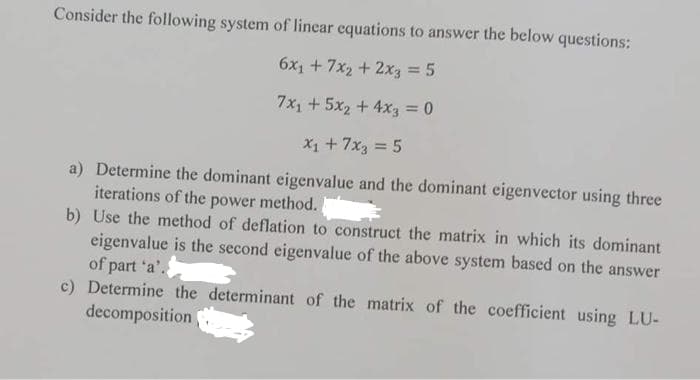 Consider the following system of linear equations to answer the below questions:
6x₁ + 7x2 + 2x3 = 5
7x₁ + 5x₂ + 4x3 = 0
X₁ + 7x3 = 5
a) Determine the dominant eigenvalue and the dominant eigenvector using three
iterations of the power method.
b) Use the method of deflation to construct the matrix in which its dominant
eigenvalue is the second eigenvalue of the above system based on the answer
of part 'a'.
c) Determine the determinant of the matrix of the coefficient using LU-
decomposition