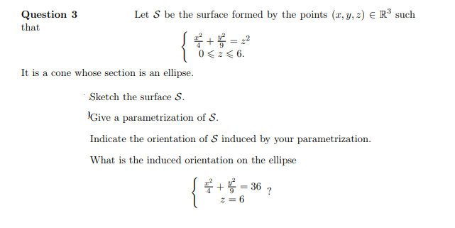 Question 3
that
Let S be the surface formed by the points (x, y, z) € R³ such
2+² = 2²
0 < z < 6.
It is a cone whose section is an ellipse.
Sketch the surface S.
Give a parametrization of S.
Indicate the orientation of S induced by your parametrization.
What is the induced orientation on the ellipse
+2
= 36
2=6
?