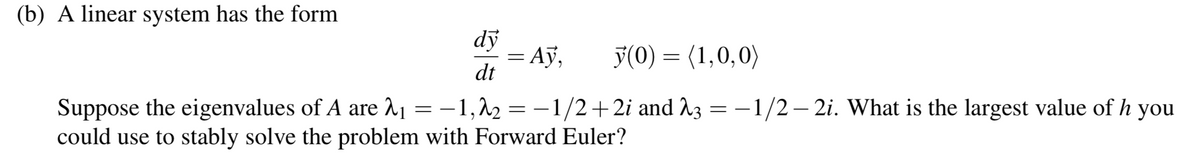 (b) A linear system has the form
dy
dt
y(0) = (1,0,0)
=
Suppose the eigenvalues of A are 2₁ = -1,2₂ = -1/2+2i and 23
could use to stably solve the problem with Forward Euler?
= Ay,
=
-1/2-2i. What is the largest value of h you