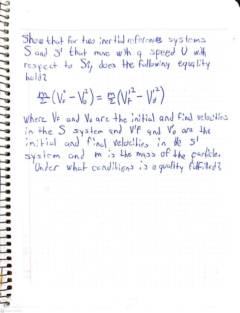 Show that for two inertial reference systems
Sand S' that move with a speed U with
respect to Si, does the following equality
hold?
22 (√²-√²³) = 22 (√²² - √:²³)
Where Ve and Vo are the initial and final velocities
in the S system and V'f and Vo are the
initial and final velocities in the sl
system and m is the mass of the particle.
Under what conditions is equality fulfilled?