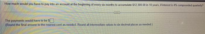 How much would you have to pay into an account at the beginning of every six months to accumulate $12,300.00 in 10 years, if interest in 4% compounded quarterly?
COTID
The payments would have to be S
(Round the final answer to the nearest cent as needed. Round all intermediate values to six decimal places as needed.)