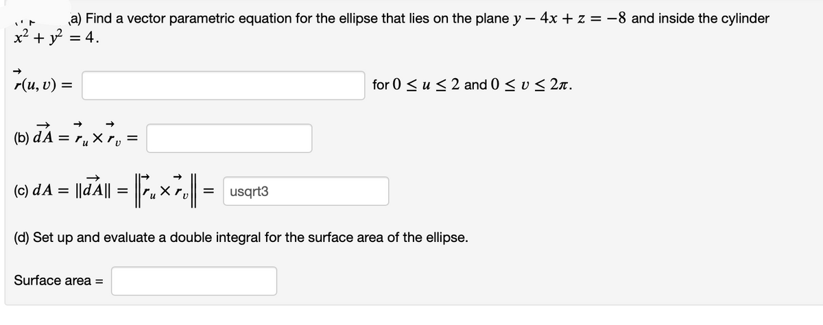 a) Find a vector parametric equation for the ellipse that lies on the plane y - 4x + z = -8 and inside the cylinder
y = 4.
x2 +
r(u, v) =
for 0 < u < 2 and 0 < v < 2n.
(6) aA = 7, x, =
X.
(c) dA =
usqrt3
(d) Set up and evaluate a double integral for the surface area of the ellipse.
Surface area =
