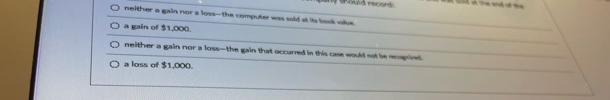 st the end of the
Should record:
O neithera gain nor a loss-the computer was sold at its book value.
Oa gain of $1,000.
O neither a gain nor a loss-the gain that occurred in this case would not be recognired.
O a loss of $1,000.

