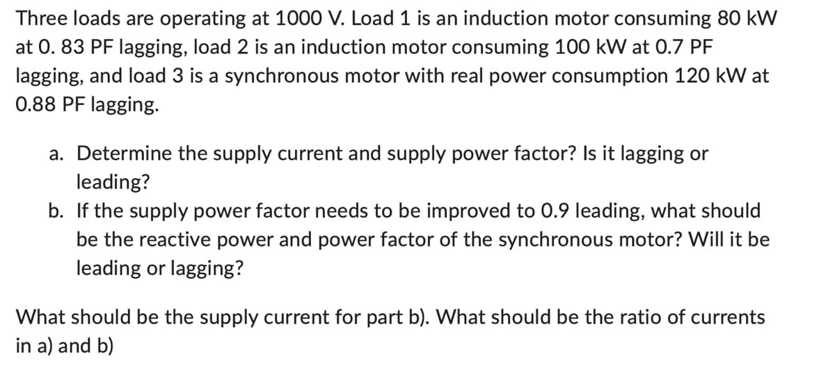 Three loads are operating at 1000 V. Load 1 is an induction motor consuming 80 kW
at 0.83 PF lagging, load 2 is an induction motor consuming 100 kW at 0.7 PF
lagging, and load 3 is a synchronous motor with real power consumption 120 kW at
0.88 PF lagging.
a. Determine the supply current and supply power factor? Is it lagging or
leading?
b. If the supply power factor needs to be improved to 0.9 leading, what should
be the reactive power and power factor of the synchronous motor? Will it be
leading or lagging?
What should be the supply current for part b). What should be the ratio of currents
in a) and b)