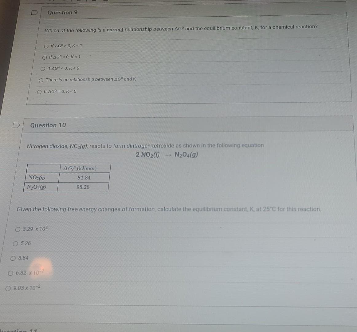 Question 9
Which of the following is a correct relationship between AG° and the equilibrium constant, K, for a chemical reaction?
O If AG° > 0, K<1
O If AG° < 0, K<1
O If AG°< 0, K<0
O There is no relationship between AG° and K
O If AG° = 0, K< 0
Question 10
Nitrogen dioxide, NO2(g), reacts to form dintrogen tetroxide as shown in the following equation
2 NO2(1)
N204(g)
AGP (kJ mol)
NO2(g)
51.84
N2O4(g)
98.28
Given the following free energy changes of formation, calculate the equilibrium constant, K, at 25°C for this reaction,
O 3.29 x 102
O 5.26
O 8.84
O 6.82 x 10-7
O 9.03 x 10-2
