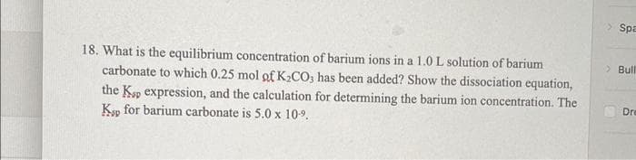 > Spa
18. What is the equilibrium concentration of barium ions in a 1.0L solution of barium
carbonate to which 0.25 mol of K,CO; has been added? Show the dissociation equation,
the Ksp expression, and the calculation for determining the barium ion concentration. The
Kp for barium carbonate is 5.0 x 10-9.
> Bull
Dre
