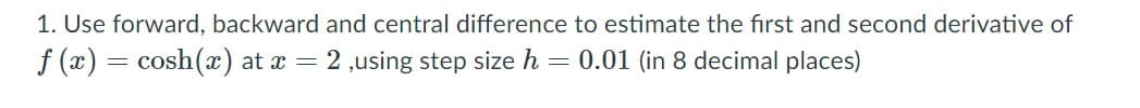 1. Use forward, backward and central difference to estimate the first and second derivative of
f (x) = cosh(x) at x = 2 ,using step size h = 0.01 (in 8 decimal places)
