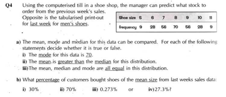 Using the computerised till in a shoe shop, the manager can predict what stock to
order from the previous week's sales.
Opposite is the tabularised print-out
for last week for men's shoes.
Q4
Shoe size 5
8 9
10
11
frequency 9
28 56 70 56
28
a) The mean, mode and median for thiş data can be compared. For each of the following
- statemeņts 'decide whether it is true or false.
i) The mode for this data is 70.
ii) The mean.is greater than the median for this distribution.
ii) The mean, median and mode are all equal in this distribution.
b) What percentage of customers bought shoes of the mean size from last weeks sales data:
i) 30%
ii) 70%
iii) 0.273%
or
iv)27.3%?
