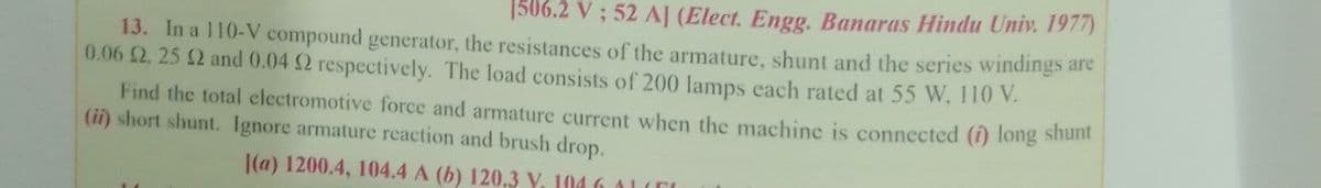 1506.2 V ; 52 AJ (Elect. Engg. Banaras Hindu Univ. 1977)
13. In a 110-V compound generator, the resistances of the armature, shunt and the series windings are
0.06 2. 25 2 and 0.04 2 respectively. The load consists of 200 lamps each rated at 55 W, 110 V.
Find the total electromotive force and armature current when the machine is connected (1) long sham
(ii) short shunt. Ignore armature reaction and brush drop.
|(a) 1200.4, 104.4 A (b) 120.3 V. 104 6 ALITI
