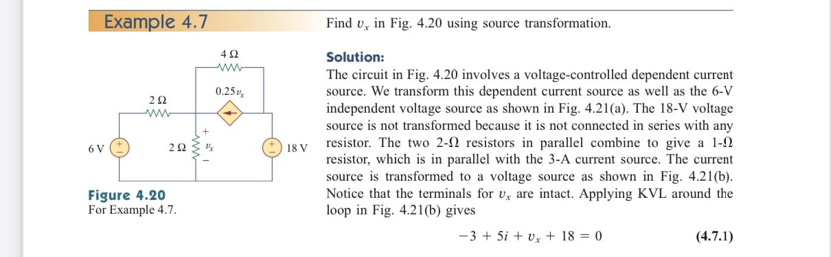 Example 4.7
Find v, in Fig. 4.20 using source transformation.
Solution:
The circuit in Fig. 4.20 involves a voltage-controlled dependent current
source. We transform this dependent current source as well as the 6-V
0.25v
independent voltage source as shown in Fig. 4.21(a). The 18-V voltage
source is not transformed because it is not connected in series with any
resistor. The two 2-N resistors in parallel combine to give a 1-N
resistor, which is in parallel with the 3-A current source. The current
source is transformed to a voltage source as shown in Fig. 4.21(b).
Notice that the terminals for Uy are intact. Applying KVL around the
loop in Fig. 4.21(b) gives
6 V
18 V
Figure 4.20
For Example 4.7.
-3 + 5i + vx + 18 = 0
(4.7.1)
