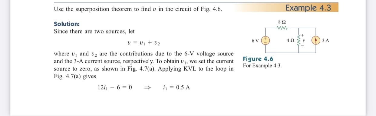 Use the superposition theorem to find v in the circuit of Fig. 4.6.
Example 4.3
82
Solution:
Since there are two sources, let
6 V
3 A
v = vị + v2
where v, and v2 are the contributions due to the 6-V voltage source
and the 3-A current source, respectively. To obtain v1, we set the current
source to zero, as shown in Fig. 4.7(a). Applying KVL to the loop in
Fig. 4.7(a) gives
Figure 4.6
For Example 4.3.
12i, - 6 = 0
i = 0.5 A
