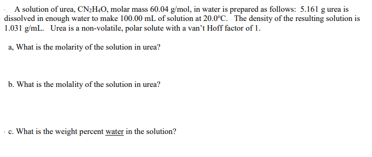 A solution of urea, CN2H4O, molar mass 60.04 g/mol, in water is prepared as follows: 5.161 g urea is
dissolved in enough water to make 100.00 mL of solution at 20.0°C. ´ The density of the resulting solution is
1.031 g/mL. Urea is a non-volatile, polar solute with a van't Hoff factor of 1.
a, What is the molarity of the solution in urea?
b. What is the molality of the solution in urea?
