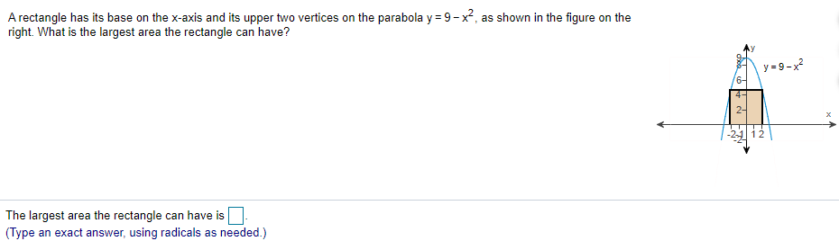 A rectangle has its base on the x-axis and its upper two vertices on the parabola y = 9- x2, as shown in the figure on the
right. What is the largest area the rectangle can have?
y = 9-x?
6-
2-
-2 i2
The largest area the rectangle can have is.
(Type an exact answer, using radicals as needed.)
