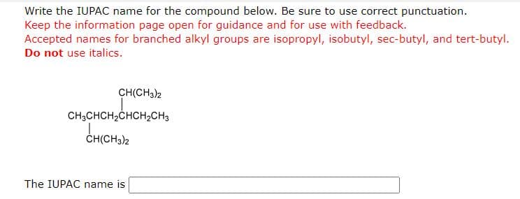 Write the IUPAC name for the compound below. Be sure to use correct punctuation.
Keep the information page open for guidance and for use with feedback.
Accepted names for branched alkyl groups are isopropyl, isobutyl, sec-butyl, and tert-butyl.
Do not use italics.
CH(CH3)2
CH3CHCH₂CHCH₂CH3
CH(CH3)2
The IUPAC name is