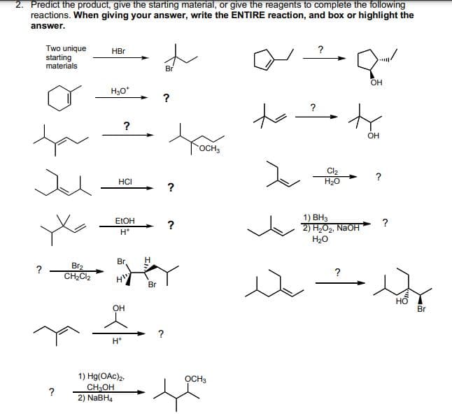 2. Predict the product, give the starting material, or give the reagents to complete the following
reactions. When giving your answer, write the ENTIRE reaction, and box or highlight the
answer.
Two unique
starting
materials
ta
?
Br2
CH₂Cl₂
HBr
H₂O*
?
HCI
EtOH
H*
Br
H"
OH
H*
1) Hg(OAc)2,
CH₂OH
2) NaBH4
H
Br
?
Br
?
?
OCH3
OCH3
to
?
?
Cl₂
H₂O
1) BH3
2) H₂O₂, NaOH
H₂O
?
OH
OH
?
?
so
Br