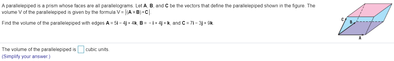 A parallelepiped is a prism whose faces are all parallelograms. Let A, B, and C be the vectors that define the parallelepiped shown in the figure. The
volume V of the parallelepiped is given by the formula V= |(AXB) •C.
Find the volume of the parallelepiped with edges A = 5i – 4j + 4k, B = -i+ 4j + k, and C = 7i- 3j + 9k.
The volume of the parallelepiped is
cubic units.
(Simplify your answer.)
