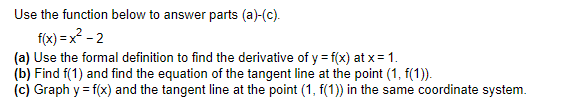 Use the function below to answer parts (a)-(c).
f(x) =x? - 2
(a) Use the formal definition to find the derivative of y = f(x) at x = 1.
(b) Find f(1) and find the equation of the tangent line at the point (1, f(1)).
(c) Graph y = f(x) and the tangent line at the point (1, f(1)) in the same coordinate system.
