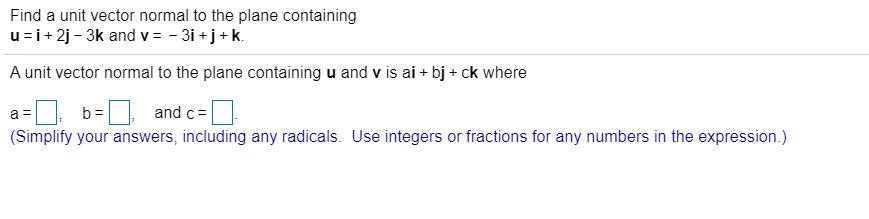 Find a unit vector normal to the plane containing
u=i+ 2j - 3k and v = - 3i +j+ k.
A unit vector normal to the plane containing u and v is ai + bj + ck where
b =
and c=
(Simplify your answers, including any radicals. Use integers or fractions for any numbers in the expression.)
