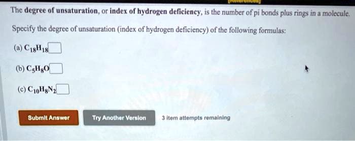 The degree of unsaturation, or index of hydrogen deficiency, is the number of pi bonds plus rings in a molecule.
Specify the degree of unsaturation (index of hydrogen deficiency) of the following formulas:
(a) C18H18
(b) CsHgO
(c) C10H8N₂
Try Another Version 3 item attempts remaining
Submit Answer