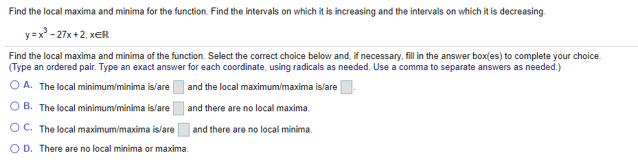 Find the local maxima and minima for the function. Find the intervals on which it is increasing and the intervals on which it is decreasing.
y =x° - 27x +2, xER
Find the local maxima and minima of the function. Select the correct choice below and, if necessary, fill in the answer box(es) to complete your choice.
(Type an ordered pair. Type an exact answer for each coordinate, using radicals as needed. Use a comma to separate answers as needed.)
O A. The local minimum/minima is/are
and the local maximum/maxima is/are
O B. The local minimum/minima is/are
and there are no local maxima.
O C. The local maximum/maxima is/are
and there are no local minima.
O D. There are no local minima or maxima.
