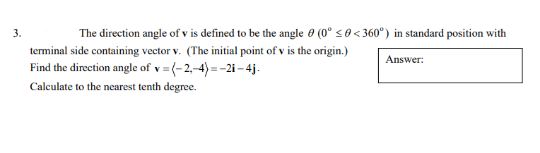 The direction angle of v is defined to be the angle 0 (0° <0< 360°) in standard position with
3
terminal side containing vector v. (The initial point of v is the origin.)
Answer
Find the direction angle of v = (-2,-4)-2i-4j
Calculate to the nearest tenth degree
