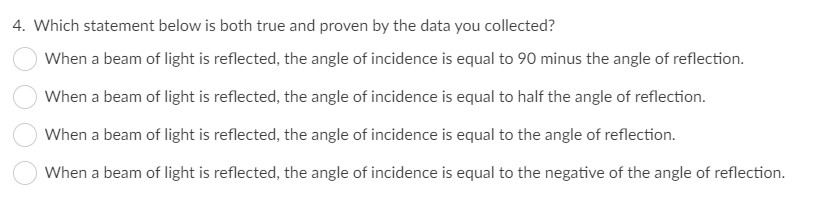 4. Which statement below is both true and proven by the data you collected?
When a beam of light is reflected, the angle of incidence is equal to 90 minus the angle of reflection.
When a beam of light is reflected, the angle of incidence is equal to half the angle of reflection.
When a beam of light is reflected, the angle of incidence is equal to the angle of reflection.
When a beam of light is reflected, the angle of incidence is equal to the negative of the angle of reflection.
