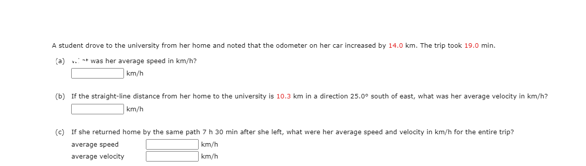 A student drove to the university from her home and noted that the odometer on her car increased by 14.0 km. The trip took 19.0 min.
(a)
+ was her average speed in km/h?
km/h
(b) If the straight-line distance from her home to the university is 10.3 km in a direction 25.0° south of east, what was her average velocity in km/h?
km/h
(c) If she returned home by the same path 7 h 30 min after she left, what were her average speed and velocity in km/h for the entire trip?
average speed
km/h
average velocity
km/h
