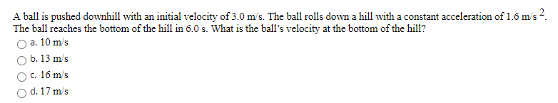A ball is pushed downhill with an initial velocity of 3.0 m/s. The ball rolls down a hill with a constant acceleration of 1.6 m/s 2.
The ball reaches the bottom of the hill in 6.0 s. What is the ball's velocity at the bottom of the hill?
O a. 10 m/s
O b. 13 m/s
c. 16 m's
d. 17 m/s
