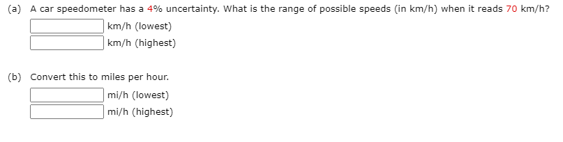 (a) A car speedometer has a 4% uncertainty. What is the range of possible speeds (in km/h) when it reads 70 km/h?
km/h (lowest)
| km/h (highest)
(b) Convert this to miles per hour.
mi/h (lowest)
mi/h (highest)
