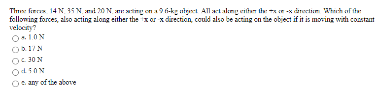 Three forces, 14 N, 35 N, and 20 N, are acting on a 9.6-kg object. All act along either the +x or -x direction. Which of the
following forces, also acting along either the +x or -x direction, could also be acting on the object if it is moving with constant
velocity?
а. 1.0 N
b. 17 N
c. 30 N
d. 5.0 N
e. any of the above
