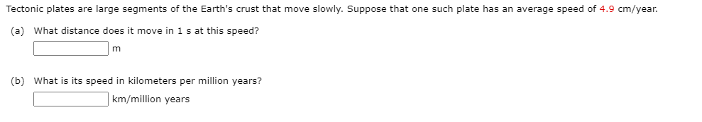 Tectonic plates are large segments of the Earth's crust that move slowly. Suppose that one such plate has an average speed of 4.9 cm/year.
(a) What distance does it move in 1 s at this speed?
(b) What is its speed in kilometers per million years?
km/million years
