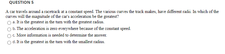 A car travels around a racetrack at a constant speed. The various curves the track makes, have different radii. In which of the
curves will the magnitude of the car's acceleration be the greatest?
O a. It is the greatest in the tum with the greatest radius.
b. The acceleration is zero everywhere because of the constant speed.
c. More information is needed to determine the answer.
d. It is the greatest in the turn with the smallest radius.
