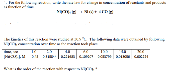 . For the following reaction, write the rate law for change in concentration of reactants and products
as function of time.
Ni(CO)4 (g) → Ni (s) + 4 CO (g)
The kinetics of this reaction were studied at 50.9 °C. The following data were obtained by following
Ni(CO)4 concentration over time as the reaction took place.
1.0
0.45 0.315844 0.221683 0.109207 0.053799 || 0.013056 | 0.002224
2.0
time, sec
[Ni(CO),], M
4.0
6.0
10.0
15.0
20.0
What is the order of the reaction with respect to Ni(CO), ?
